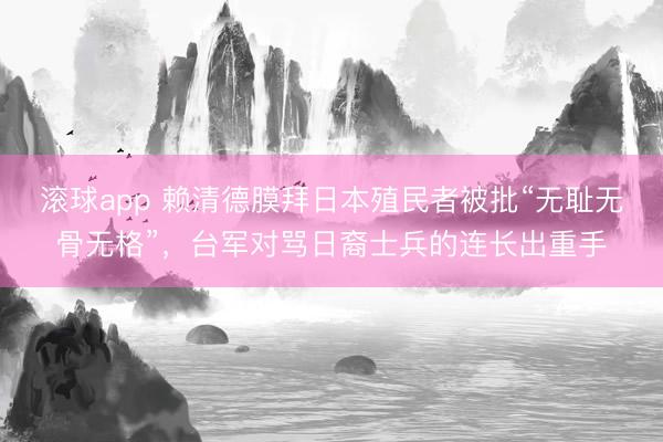 滚球app 赖清德膜拜日本殖民者被批“无耻无骨无格”，台军对骂日裔士兵的连长出重手