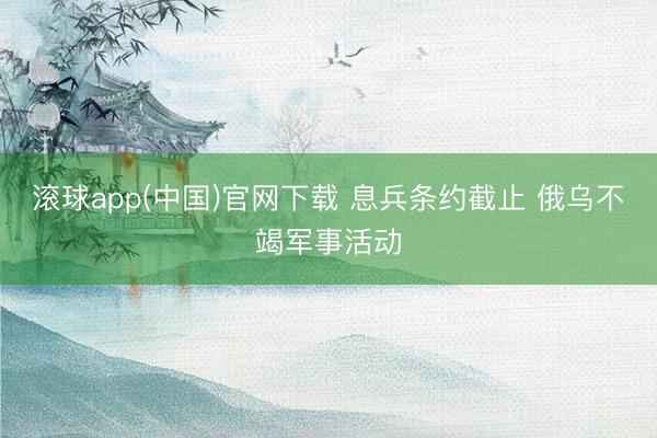 滚球app(中国)官网下载 息兵条约截止 俄乌不竭军事活动