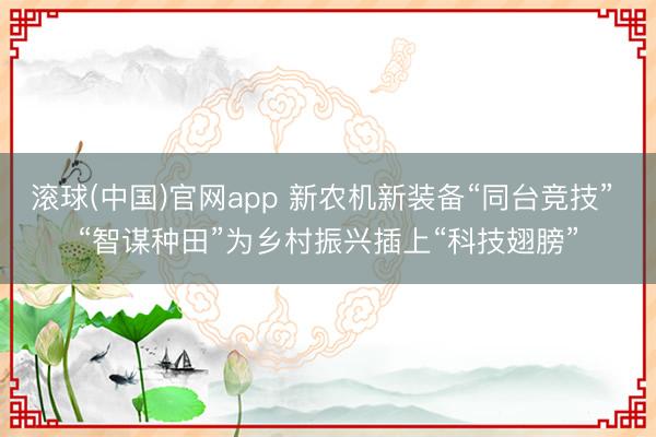 滚球(中国)官网app 新农机新装备“同台竞技” “智谋种田”为乡村振兴插上“科技翅膀”