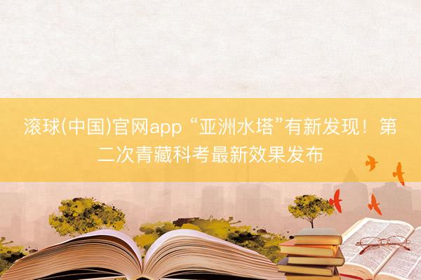 滚球(中国)官网app “亚洲水塔”有新发现！第二次青藏科考最新效果发布