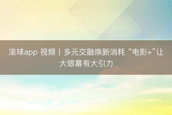 滚球app 视频丨多元交融焕新消耗 “电影+”让大银幕有大引力