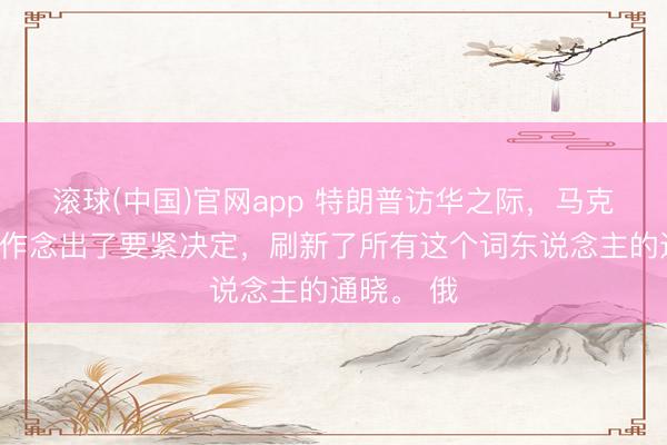 滚球(中国)官网app 特朗普访华之际，马克龙在法国作念出了要紧决定，刷新了所有这个词东说念主的通晓。 俄