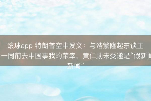 滚球app 特朗普空中发文：与浩繁隆起东谈主士一同前去中国事我的荣幸，黄仁勋未受邀是“假新闻”