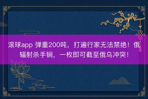 滚球app 弹重200吨，打遍行家无法禁绝！俄辐射杀手锏，一枚即可截至俄乌冲突！