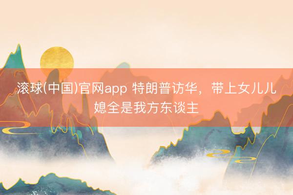 滚球(中国)官网app 特朗普访华，带上女儿儿媳全是我方东谈主