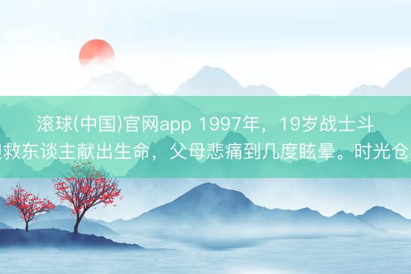 滚球(中国)官网app 1997年，19岁战士斗胆救东谈主献出生命，父母悲痛到几度眩晕。时光仓卒
