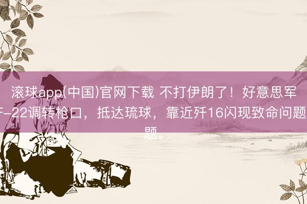 滚球app(中国)官网下载 不打伊朗了！好意思军F-22调转枪口，抵达琉球，靠近歼16闪现致命问题。