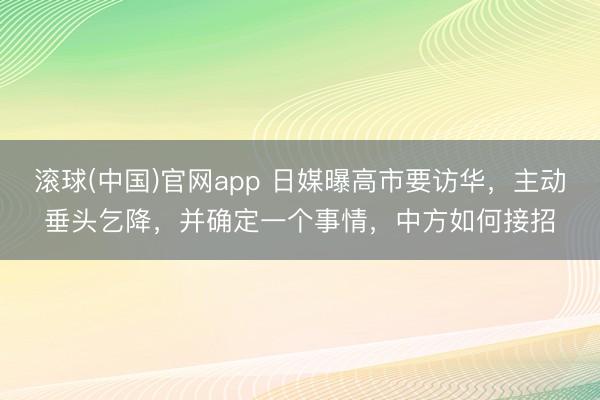 滚球(中国)官网app 日媒曝高市要访华，主动垂头乞降，并确定一个事情，中方如何接招