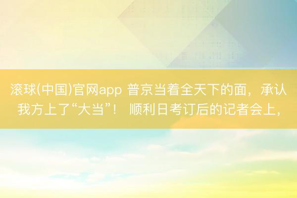 滚球(中国)官网app 普京当着全天下的面，承认我方上了“大当”！ 顺利日考订后的记者会上，