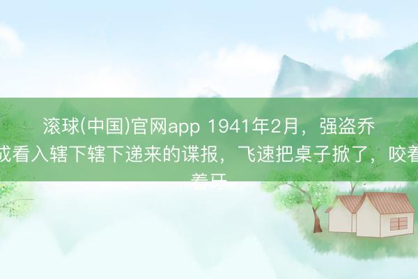 滚球(中国)官网app 1941年2月，强盗乔日成看入辖下辖下递来的谍报，飞速把桌子掀了，咬着牙