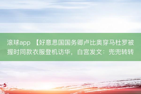 滚球app 【好意思国国务卿卢比奥穿马杜罗被握时同款衣服登机访华，白宫发文：兜兜转转