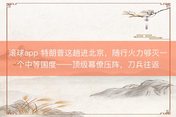 滚球app 特朗普这趟进北京，随行火力够灭一个中等国度——顶级幕僚压阵，刀兵往返