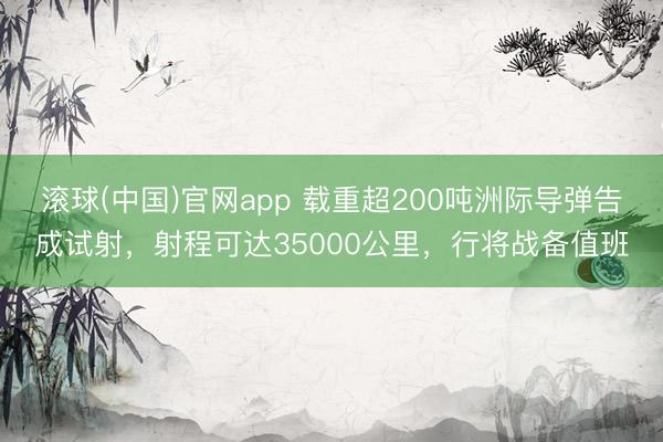 滚球(中国)官网app 载重超200吨洲际导弹告成试射，射程可达35000公里，行将战备值班