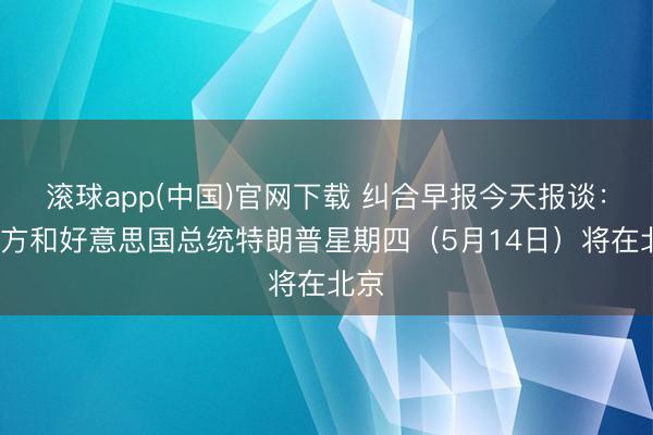 滚球app(中国)官网下载 纠合早报今天报谈：“中方和好意思国总统特朗普星期四（5月14日）将在北京