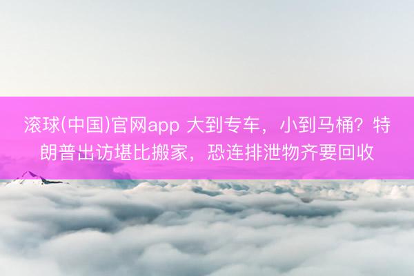 滚球(中国)官网app 大到专车，小到马桶？特朗普出访堪比搬家，恐连排泄物齐要回收