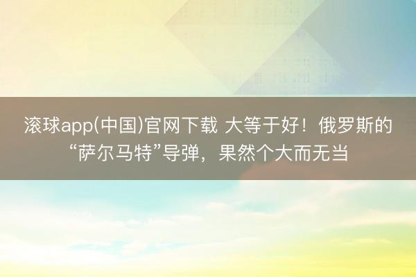 滚球app(中国)官网下载 大等于好！俄罗斯的“萨尔马特”导弹，果然个大而无当