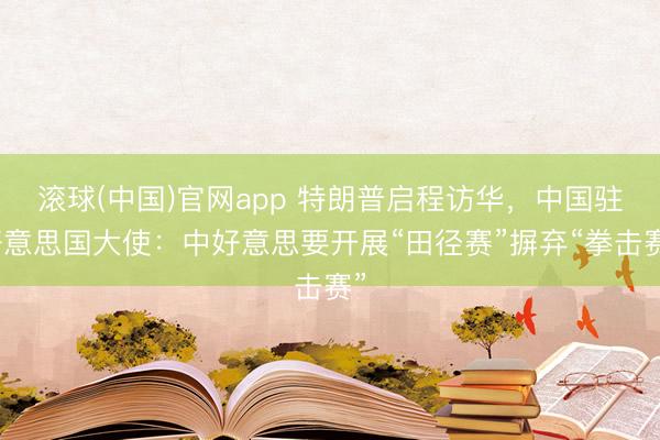 滚球(中国)官网app 特朗普启程访华，中国驻好意思国大使：中好意思要开展“田径赛”摒弃“拳击赛”