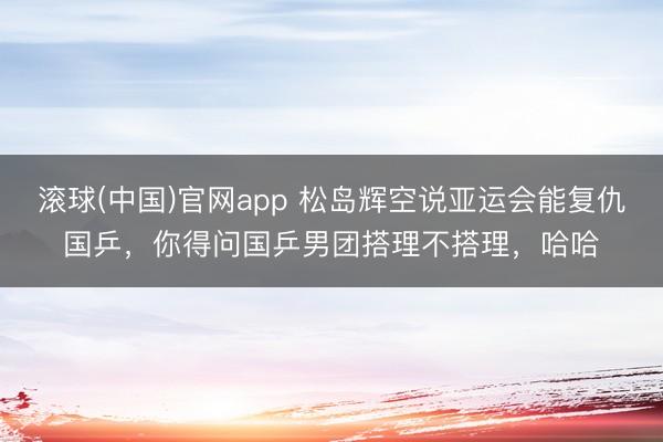 滚球(中国)官网app 松岛辉空说亚运会能复仇国乒，你得问国乒男团搭理不搭理，哈哈