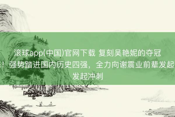 滚球app(中国)官网下载 复刻吴艳妮的夺冠姿态！强势踏进国内历史四强，全力向谢震业前辈发起冲刺