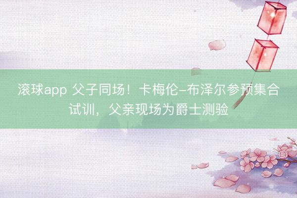 滚球app 父子同场！卡梅伦-布泽尔参预集合试训，父亲现场为爵士测验