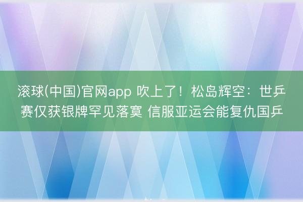 滚球(中国)官网app 吹上了！松岛辉空：世乒赛仅获银牌罕见落寞 信服亚运会能复仇国乒