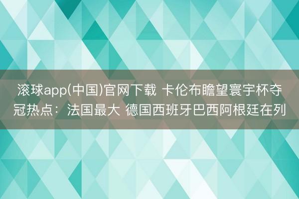 滚球app(中国)官网下载 卡伦布瞻望寰宇杯夺冠热点：法国最大 德国西班牙巴西阿根廷在列