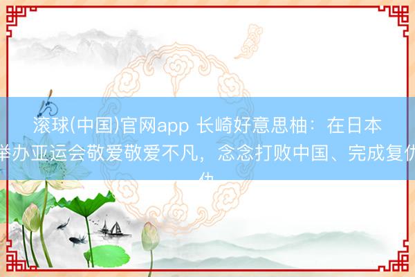 滚球(中国)官网app 长崎好意思柚：在日本举办亚运会敬爱敬爱不凡，念念打败中国、完成复仇