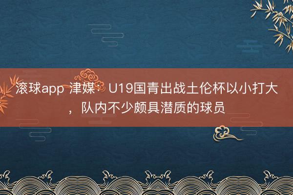 滚球app 津媒：U19国青出战土伦杯以小打大，队内不少颇具潜质的球员