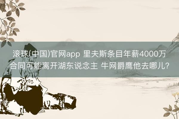 滚球(中国)官网app 里夫斯条目年薪4000万合同可能离开湖东说念主 牛网爵鹰他去哪儿？