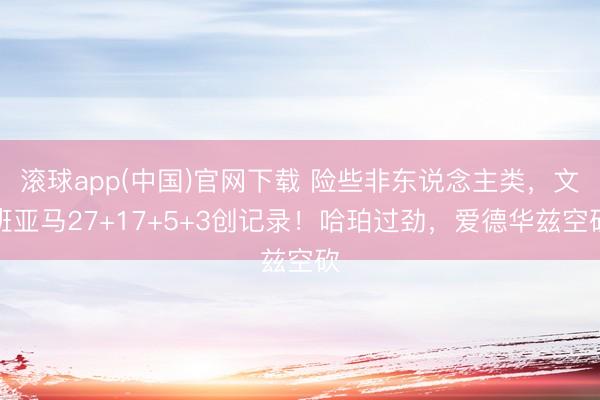 滚球app(中国)官网下载 险些非东说念主类，文班亚马27+17+5+3创记录！哈珀过劲，爱德华兹空砍