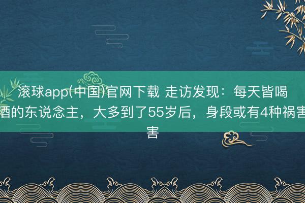 滚球app(中国)官网下载 走访发现：每天皆喝酒的东说念主，大多到了55岁后，身段或有4种祸害