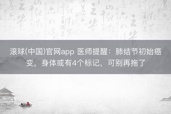 滚球(中国)官网app 医师提醒：肺结节初始癌变，身体或有4个标记，可别再拖了
