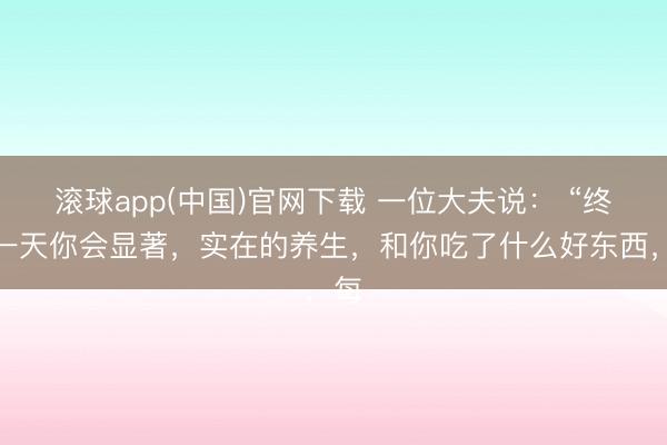 滚球app(中国)官网下载 一位大夫说: “终有一天你会显著,实在的养生,和你吃了什么好东西,每