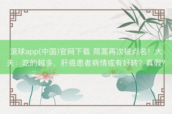 滚球app(中国)官网下载 茼蒿再次被点名！大夫：吃的越多，肝癌患者病情或有好转？真假？
