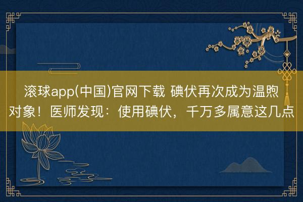 滚球app(中国)官网下载 碘伏再次成为温煦对象！医师发现：使用碘伏，千万多属意这几点