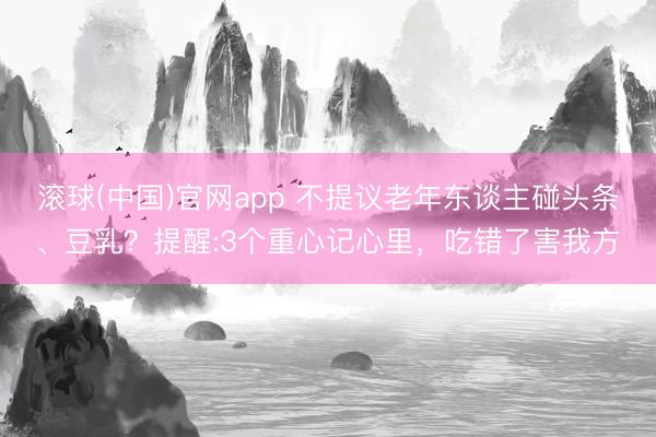 滚球(中国)官网app 不提议老年东谈主碰头条、豆乳？提醒:3个重心记心里，吃错了害我方