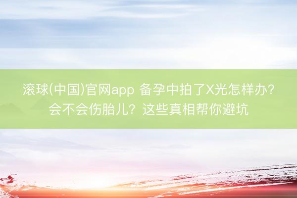 滚球(中国)官网app 备孕中拍了X光怎样办？会不会伤胎儿？这些真相帮你避坑