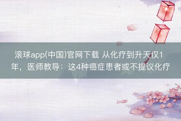 滚球app(中国)官网下载 从化疗到升天仅1 年，医师教导：这4种癌症患者或不提议化疗
