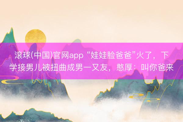 滚球(中国)官网app “娃娃脸爸爸”火了，下学接男儿被扭曲成男一又友，憨厚：叫你爸来