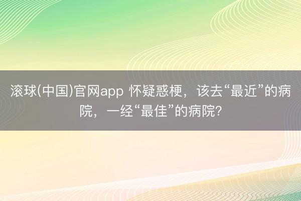 滚球(中国)官网app 怀疑惑梗，该去“最近”的病院，一经“最佳”的病院？