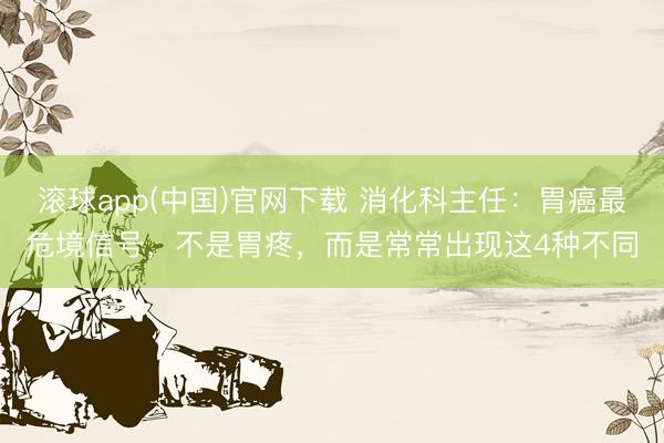 滚球app(中国)官网下载 消化科主任：胃癌最危境信号，不是胃疼，而是常常出现这4种不同