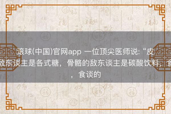 滚球(中国)官网app 一位顶尖医师说: “皮肤的敌东谈主是各式糖，骨骼的敌东谈主是碳酸饮料，食谈的