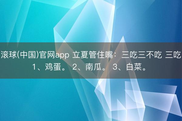 滚球(中国)官网app 立夏管住嘴：三吃三不吃 三吃 1、鸡蛋。 2、南瓜。 3、白菜。 ​