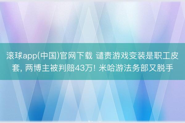 滚球app(中国)官网下载 谴责游戏变装是职工皮套， 两博主被判赔43万! 米哈游法务部又脱手