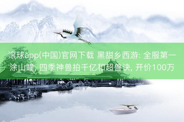 滚球app(中国)官网下载 黑甜乡西游: 全服第一涂山瞳， 四季神兽拍千亿和超兽诀， 开价100万
