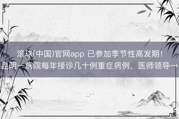 滚球(中国)官网app 已参加季节性高发期！昆明一病院每年接诊几十例重症病例，医师领导→