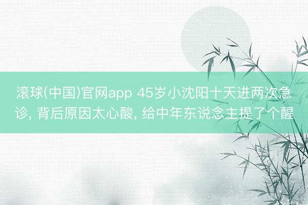 滚球(中国)官网app 45岁小沈阳十天进两次急诊， 背后原因太心酸， 给中年东说念主提了个醒