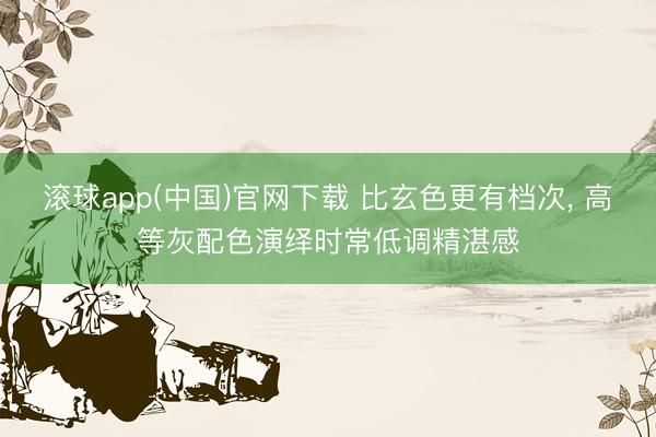 滚球app(中国)官网下载 比玄色更有档次， 高等灰配色演绎时常低调精湛感