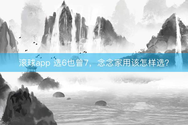 滚球app 选6也曾7，念念家用该怎样选？