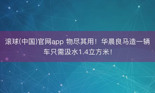 滚球(中国)官网app 物尽其用!华晨良马造一辆车只需汲水1.4立方米!